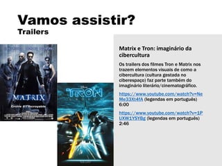 Vamos assistir?
Trailers
Matrix e Tron: imaginário da
cibercultura
Os trailers dos filmes Tron e Matrix nos
trazem elementos visuais de como a
cibercultura (cultura gestada no
ciberespaço) faz parte também do
imaginário literário/cinematográfico.
https://www.youtube.com/watch?v=Ne
Me33Xt4fA (legendas em português)
6:00
https://www.youtube.com/watch?v=1P
UXW1YSYBg (legendas em português)
2:46
 