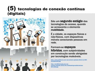 (5) tecnologias de conexão contínua
(digitais)
São um segundo estágio das
tecnologias do acesso, quando
se acrescenta o elemento
mobilidade.
É a cidade, os espaços físicos e
não-físicos, com dispositivos
móveis conectando pessoas em
rede.
Formam-se espaços
híbridos, com subjetividades
em construção sendo abrigadas
por tecnologias maleáveis.
http://www.publicceo.com/wp-content/uploads/2013/11/Wifi-
City-800x400.jpg
http://smallbiztrends.com/wp-
content/uploads/2013/04/multitasking-mobile-devices-
557x362.jpg
 