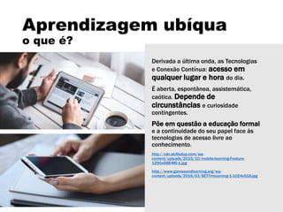 Aprendizagem ubíqua
o que é?
Derivada a última onda, as Tecnologias
e Conexão Contínua: acesso em
qualquer lugar e hora do dia.
É aberta, espontânea, assistemática,
caótica. Depende de
circunstâncias e curiosidade
contingentes.
Põe em questão a educação formal
e a continuidade do seu papel face às
tecnologias de acesso livre ao
conhecimento.
http://cdn.skilledup.com/wp-
content/uploads/2015/10/mobile-learning-Feature-
1290x688-MS-1.jpg
http://www.gamesandlearning.org/wp-
content/uploads/2016/03/BETTmlearning-1-1024x518.jpg
 
