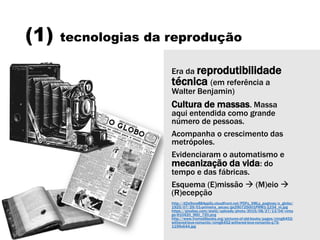 (1) tecnologias da reprodução
Era da reprodutibilidade
técnica (em referência a
Walter Benjamin)
Cultura de massas. Massa
aqui entendida como grande
número de pessoas.
Acompanha o crescimento das
metrópoles.
Evidenciaram o automatismo e
mecanização da vida: do
tempo e das fábricas.
Esquema (E)missão  (M)eio 
(R)ecepção
http://d2a9xce884pp5y.cloudfront.net/PDFs_XMLs_paginas/o_globo/
1925/07/29/01-primeira_secao/ge290725001PRM1-1234_m.jpg
https://pixabay.com/static/uploads/photo/2015/08/27/13/04/vinta
ge-910420_960_720.png
http://www.fromoldbooks.org/pictures-of-old-books/pages/cimg6452-
withered-love-romantic/cimg6452-withered-love-romantic-q75-
1199x644.jpg
 