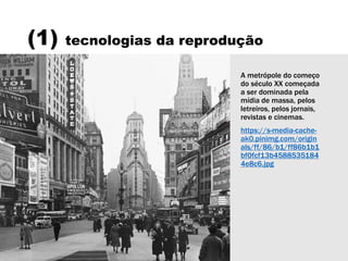 (1) tecnologias da reprodução
A metrópole do começo
do século XX começada
a ser dominada pela
mídia de massa, pelos
letreiros, pelos jornais,
revistas e cinemas.
https://s-media-cache-
ak0.pinimg.com/origin
als/ff/86/b1/ff86b1b1
bf0fcf13b4588535184
4e8c6.jpg
 