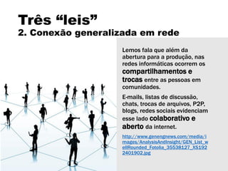 Três “leis”
2. Conexão generalizada em rede
Lemos fala que além da
abertura para a produção, nas
redes informáticas ocorrem os
compartilhamentos e
trocas entre as pessoas em
comunidades.
E-mails, listas de discussão,
chats, trocas de arquivos, P2P,
blogs, redes sociais evidenciam
esse lado colaborativo e
aberto da internet.
http://www.genengnews.com/media/i
mages/AnalysisAndInsight/GEN_List_w
ellRounded_Fotolia_35538127_XS192
2401902.jpg
 