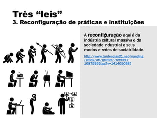 Três “leis”
3. Reconfiguração de práticas e instituições
A reconfiguração aqui é da
indústria cultural massiva e da
sociedade industrial e seus
modos e redes de sociabilidade.
http://www.tendencias21.net/branding
/photo/art/grande/7099567-
10875955.jpg?v=1414050983
 