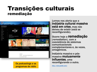 Transições culturais
remediação
Lemos nos alerta que a
indústria cultural massiva
está em crise, mas não
deixou de existir (está se
reconfigurando).
Ocorre hoje a remediação
(remediation), com a
coexistência de sistemas
comunicacionais
complementares e, às vezes,
antagônicos.
Indústria massiva e pós-
massiva mutuamente
influentes, uma
reconfigurando a outra.
http://www.podbr.com/
Os podcastings e os
programas de rádio
 