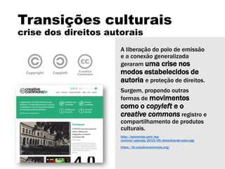 Transições culturais
crise dos direitos autorais
A liberação do polo de emissão
e a conexão generalizada
geraram uma crise nos
modos estabelecidos de
autoria e proteção de direitos.
Surgem, propondo outras
formas de movimentos
como o copyleft e o
creative commons registro e
compartilhamento de produtos
culturais.
http://semymas.com/wp-
content/uploads/2015/05/derechos-de-autor.jpg
https://br.creativecommons.org/
 
