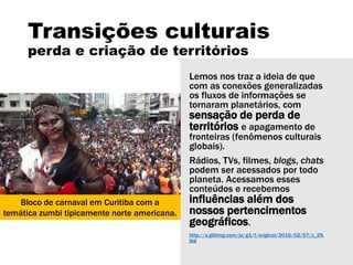 Transições culturais
perda e criação de territórios
Lemos nos traz a ideia de que
com as conexões generalizadas
os fluxos de informações se
tornaram planetários, com
sensação de perda de
territórios e apagamento de
fronteiras (fenômenos culturais
globais).
Rádios, TVs, filmes, blogs, chats
podem ser acessados por todo
planeta. Acessamos esses
conteúdos e recebemos
influências além dos
nossos pertencimentos
geográficos.
http://s.glbimg.com/jo/g1/f/original/2016/02/07/z_29.
jpg
Bloco de carnaval em Curitiba com a
temática zumbi tipicamente norte americana.
 