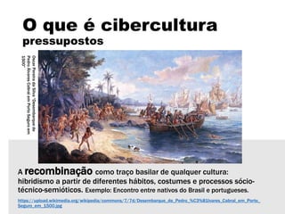 O que é cibercultura
pressupostos
A recombinação como traço basilar de qualquer cultura:
hibridismo a partir de diferentes hábitos, costumes e processos sócio-
técnico-semióticos. Exemplo: Encontro entre nativos do Brasil e portugueses.
https://upload.wikimedia.org/wikipedia/commons/7/7d/Desembarque_de_Pedro_%C3%81lvares_Cabral_em_Porto_
Seguro_em_1500.jpg
OscarPereiradaSilva“Desembarquede
PedroÁlvaresCabralemPortoSeguroem
1500”
 