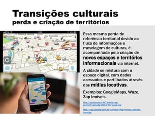 Transições culturais
perda e criação de territórios
Essa mesma perda de
referência territorial devido ao
fluxo de informações e
mesclagem de culturas, é
acompanhada pela criação de
novos espaços e territórios
informacionais via internet.
A cidade se mistura com o
espaço digital, com dados
acessados e partilhados através
das mídias locativas.
Exemplos: GoogleMaps, Waze,
Zap Imóveis.
http://quintoandar.fa7.edu.br/wp-
content/uploads/2013/10/waze.png
http://cjs.zapcorp.com.br/Content/img/mobile/android_
mao.jpg
 