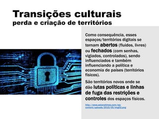 Transições culturais
perda e criação de territórios
Como consequência, esses
espaços/territórios digitais se
tornam abertos (fluidos, livres)
ou fechados (com senhas,
vigiados, controlados), sendo
influenciados e também
influenciando a política e
economia de países (territórios
físicos).
São territórios novos onde se
dão lutas políticas e linhas
de fuga das restrições e
controles dos espaços físicos.
http://www.astanatimes.com/wp-
content/uploads/2015/05/img02.png
 