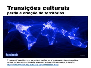 Transições culturais
perda e criação de territórios
O mapa acima evidencia a força das conexões entre pessoas de diferentes países
através da rede social Facebook. Para uma análise crítica do mapa, consultar:
http://robotmonkeys.net/2010/12/18/the-facebook-map/
 