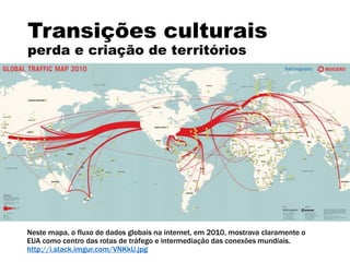 Transições culturais
perda e criação de territórios
Neste mapa, o fluxo de dados globais na internet, em 2010, mostrava claramente o
EUA como centro das rotas de tráfego e intermediação das conexões mundiais.
http://i.stack.imgur.com/VNKkU.jpg
 