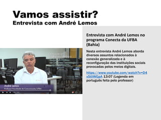 Vamos assistir?
Entrevista com André Lemos
Entrevista com André Lemos no
programa Conecta da UFBA
(Bahia)
Nesta entrevista André Lemos aborda
diversos assuntos relacionados à
conexão generalizada e à
reconfiguração das instituições sociais
provocadas pelos meios digitais.
https://www.youtube.com/watch?v=D4
x5tIiWGpA 13:07 (Legenda em
português feita pelo professor)
 