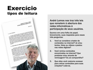 Exercício
tipos de leitura
André Lemos nos traz três leis
que remetem à abertura das
redes informáticas à
participação de seus usuários.
Escreva em uma folha de papel,
brevemente, suas respostas para essas
três perguntas:
1. Você se considera criador de
conteúdos na internet? Já criou
textos, fotos ou vídeos e postou
nas redes digitais?
2. Você remixa conteúdos
encontrados na internet? Que
produtos criou através de
remixagem? Ou só compartilha?
3. Que sites você costuma acessar
para retirar conteúdos para suas
criações? Liste-os.
 