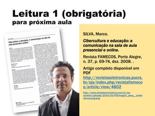 Leitura 1 (obrigatória)
para próxima aula
SILVA, Marco.
Cibercultura e educação: a
comunicação na sala de aula
presencial e online.
Revista FAMECOS, Porto Alegre,
n. 37, p. 69-74, dez. 2008. .
Artigo completo disponível em
PDF
http://revistaseletronicas.pucrs.
br/ojs/index.php/revistafameco
s/article/view/4802
http://www.simplesmentelena.com.br/wp-
content/uploads/2014/03/RTEmagicC_pesq__andre
-lemos.png.png
 