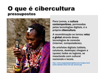 O que é cibercultura
pressupostos
Para Lemos, a cultura
contemporânea, permeadas
pelas tecnologias digitais, é a
própria cibercultura.
A recombinação se tornou veloz
e global através dessa
tecnologias de conexão
(internet, computadores).
Os artefatos digitais (tablets,
celulares, desktops) chegam a
(quase) todos os lugares, se
mesclando com cultural
nacionais e locais.
http://www.vanguardprotexglobal.com/images/word
press/uploads/2011/03/cell_phone1.jpg
 