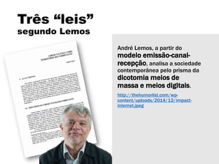 Três “leis”
segundo Lemos
André Lemos, a partir do
modelo emissão-canal-
recepção, analisa a sociedade
contemporânea pelo prisma da
dicotomia meios de
massa e meios digitais.
http://thehumorlist.com/wp-
content/uploads/2014/12/impact-
internet.jpeg
 