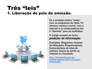 Três “leis”
1. Liberação do polo da emissão.
Se a emissão estava “presa”
com os produtores de rádio, TV,
cinema, música e jornal, com a
internet e os computadores ela
é “liberada” para as multidões.
O antigo receptor se torna
produtor de informação.
Exemplos: Blogueiros; Autores
da Wikipédia; Programadores;
Comentaristas de sites de
notícias; Donos de perfis no
Youtube ou Facebook.
http://thehumorlist.com/wp-
content/uploads/2014/12/impact-
internet.jpeg
 