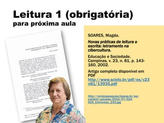 Leitura 1 (obrigatória)
para próxima aula
SOARES, Magda.
Novas práticas de leitura e
escrita: letramento na
cibercultura.
Educação e Sociedade.
Campinas, v. 23, n. 81, p. 143-
160, 2002.
Artigo completo disponível em
PDF
http://www.scielo.br/pdf/es/v23
n81/13935.pdf
http://revistapesquisa.fapesp.br/wp-
content/uploads/2015/07/024-
029_Entrevista_233.jpg
 
