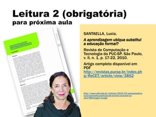 Leitura 2 (obrigatória)
para próxima aula
SANTAELLA, Lucia.
A aprendizagem ubíqua substitui
a educação formal?
Revista de Computação e
Tecnologia da PUC-SP. São Paulo,
v. II, n. 1, p. 17-22, 2010.
Artigo completo disponível em
PDF
http://revistas.pucsp.br/index.ph
p/ReCET/article/view/3852
http://www.ufal.edu.br/noticias/2015/02/pesquisadora-
lucia-santaella-participa-de-evento-nacional-na-
ufal/@@images/image
 