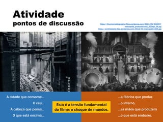 ...a fábrica que produz.
...o inferno,
...as mãos que produzem
...o que está embaixo.
Atividade
pontos de discussão
A cidade que consome...
O céu...
A cabeça que pensa...
O que está encima...
Esta é a tensão fundamental
do filme: o choque de mundos.
https://thecinemablographer.files.wordpress.com/2013/08/300007-
metropolis_productionstill_300dpi_09.jpg
https://archhistdaily.files.wordpress.com/2012/03/metropolis1926.jpg
 