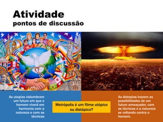 As distopias trazem as
possibilidades de um
futuro ameaçador, com
as técnicas e a natureza
se voltando contra o
homem.
Atividade
pontos de discussão
As utopias vislumbram
um futuro em que o
homem viverá em
harmonia com a
natureza e com as
técnicas
Metrópolis é um filme utópico
ou distópico?
 