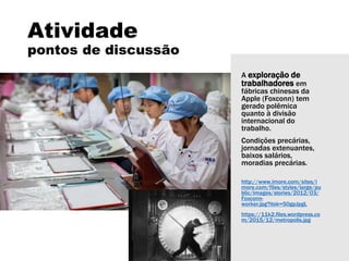 A exploração de
trabalhadores em
fábricas chinesas da
Apple (Foxconn) tem
gerado polêmica
quanto à divisão
internacional do
trabalho.
Condições precárias,
jornadas extenuantes,
baixos salários,
moradias precárias.
http://www.imore.com/sites/i
more.com/files/styles/large/pu
blic/images/stories/2012/03/
Foxconn-
worker.jpg?itok=50gpJpgL
https://11k2.files.wordpress.co
m/2015/12/metropolis.jpg
Atividade
pontos de discussão
 