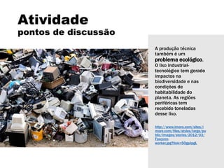 A produção técnica
também é um
problema ecológico.
O lixo industrial-
tecnológico tem gerado
impactos na
biodiversidade e nas
condições de
habitabilidade do
planeta. As regiões
periféricas tem
recebido toneladas
desse lixo.
http://www.imore.com/sites/i
more.com/files/styles/large/pu
blic/images/stories/2012/03/
Foxconn-
worker.jpg?itok=50gpJpgL
Atividade
pontos de discussão
 