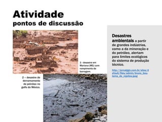 Desastres
ambientais a partir
de grandes indústrias,
como a da mineração e
do petróleo, alertam
para limites ecológicos
do sistema de produção
técnico.
http://jornalggn.com.br/sites/d
efault/files/admin/bruno_bou-
lama_de_rejeitos.jpeg
Atividade
pontos de discussão
1 - desastre em
Mariana (MG) com
rompimento de
barragem.
2 – desastre de
derramamento
de petróleo no
golfo do México.
 