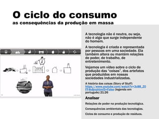 O ciclo do consumo
as consequências da produção em massa
A tecnologia não é neutra, ou seja,
não é algo que surge independente
do homem.
A tecnologia é criada e representada
por pessoas em uma sociedade. Ela
também altera ou mantém relações
de poder, de trabalho, de
entretenimento.
Vejamos um vídeo sobre o ciclo de
produção das “coisas”, dos artefatos
que produzidos em nossas
sociedades industrializadas.
A história das coisas (Story of Stuff)
https://www.youtube.com/watch?v=3c88_Z0
FF4k&nohtml5=False (legenda em
português) 21:26
Analisar
Relações de poder na produção tecnológica.
Consequências ambientais das tecnologias.
Ciclos de consumo e produção de resíduos.
 