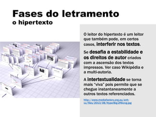 Fases do letramento
o hipertexto
O leitor do hipertexto é um leitor
que também pode, em certos
casos, interferir nos textos.
Se desafia a estabilidade e
os direitos de autor criados
com a ascensão dos textos
impressos. Ver caso Wikipédia e
a multi-autoria.
A intertextualidade se torna
mais “viva” pois permite que se
chegue instantaneamente a
outros textos referenciados.
http://www.mediafactory.org.au/anh-
vu/files/2013/08/HyperBig-2f6icng.jpg
 