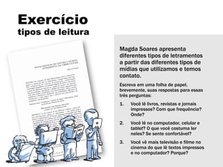 Exercício
tipos de leitura
Magda Soares apresenta
diferentes tipos de letramentos
a partir das diferentes tipos de
mídias que utilizamos e temos
contato.
Escreva em uma folha de papel,
brevemente, suas respostas para essas
três perguntas:
1. Você lê livros, revistas e jornais
impressos? Com que frequência?
Onde?
2. Você lê no computador, celular e
tablet? O que você costuma ler
neles? Se sente confortável?
3. Você vê mais televisão e filme no
cinema do que lê textos impressos
e no computador? Porque?
 