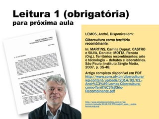 Leitura 1 (obrigatória)
para próxima aula
LEMOS, André. Disponível em:
Cibercultura como território
recombinante.
In: MARTINS, Camila Duprat; CASTRO
e SILVA, Daniela; MOTTA, Renata
(Org.). Territórios recombinantes: arte
e tecnologia – debates e laboratórios.
São Paulo: Instituto Sérgio Motta,
2007, p. 35-48.
Artigo completo disponível em PDF
http://www.com.ufv.br/cibercultura/
wp-content/uploads/2014/02/01.-
Andr%C3%A9-Lemos-Cibercultura-
como-Territ%C3%B3rio-
Recombinante.pdf
http://www.simplesmentelena.com.br/wp-
content/uploads/2014/03/RTEmagicC_pesq__andre-
lemos.png.png
 