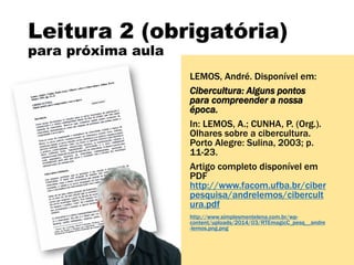 Leitura 2 (obrigatória)
para próxima aula
LEMOS, André. Disponível em:
Cibercultura: Alguns pontos
para compreender a nossa
época.
In: LEMOS, A.; CUNHA, P. (Org.).
Olhares sobre a cibercultura.
Porto Alegre: Sulina, 2003; p.
11-23.
Artigo completo disponível em
PDF
http://www.facom.ufba.br/ciber
pesquisa/andrelemos/cibercult
ura.pdf
http://www.simplesmentelena.com.br/wp-
content/uploads/2014/03/RTEmagicC_pesq__andre
-lemos.png.png
 