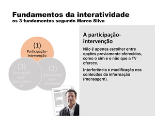 Fundamentos da interatividade
os 3 fundamentos segundo Marco Silva
(1)
Participação-
intervenção
(2)
Bidirecionali
dade-
hibridação
(3)
Permutabili
dade-
potencialida
de
A participação-
intervenção
Não é apenas escolher entre
opções previamente oferecidas,
como o sim e o não que a TV
oferece.
Interferência e modificação nos
conteúdos da informação
(mensagem).
 
