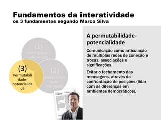 Fundamentos da interatividade
os 3 fundamentos segundo Marco Silva
(1)
Participação-
intervenção
(2)
Bidirecionali
dade-
hibridação
(3)
Permutabili
dade-
potencialida
de
A permutabilidade-
potencialidade
Comunicação como articulação
de múltiplas redes de conexão e
trocas, associações e
significações.
Evitar o fechamento das
mensagens, através da
confrontação de posições (lidar
com as diferenças em
ambientes democráticos).
 