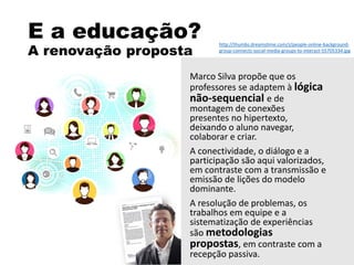 E a educação?
A renovação proposta
Marco Silva propõe que os
professores se adaptem à lógica
não-sequencial e de
montagem de conexões
presentes no hipertexto,
deixando o aluno navegar,
colaborar e criar.
A conectividade, o diálogo e a
participação são aqui valorizados,
em contraste com a transmissão e
emissão de lições do modelo
dominante.
A resolução de problemas, os
trabalhos em equipe e a
sistematização de experiências
são metodologias
propostas, em contraste com a
recepção passiva.
http://thumbs.dreamstime.com/z/people-online-background-
group-connects-social-media-groups-to-interact-55705334.jpg
 