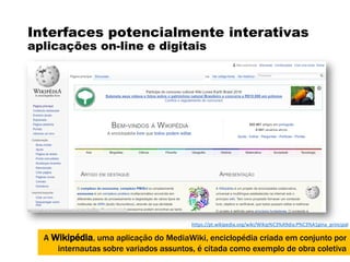 Interfaces potencialmente interativas
aplicações on-line e digitais
A Wikipédia, uma aplicação do MediaWiki, enciclopédia criada em conjunto por
internautas sobre variados assuntos, é citada como exemplo de obra coletiva
https://pt.wikipedia.org/wiki/Wikip%C3%A9dia:P%C3%A1gina_principal
 