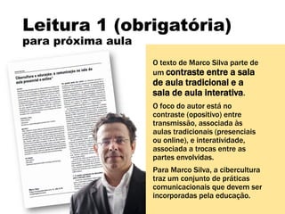 Leitura 1 (obrigatória)
para próxima aula
O texto de Marco Silva parte de
um contraste entre a sala
de aula tradicional e a
sala de aula interativa.
O foco do autor está no
contraste (opositivo) entre
transmissão, associada às
aulas tradicionais (presenciais
ou online), e interatividade,
associada a trocas entre as
partes envolvidas.
Para Marco Silva, a cibercultura
traz um conjunto de práticas
comunicacionais que devem ser
incorporadas pela educação.
 