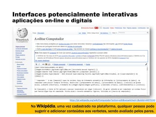 Interfaces potencialmente interativas
aplicações on-line e digitais
Na Wikipédia, uma vez cadastrado na plataforma, qualquer pessoa pode
sugerir e adicionar conteúdos aos verbetes, sendo avaliado pelos pares.
https://pt.wikipedia.org/wiki/Computador?action=edit&veswitched=1&oldid=44979249
 