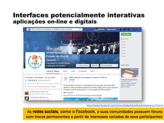 Interfaces potencialmente interativas
aplicações on-line e digitais
As redes sociais, como o Facebook, e suas comunidades possuem fóruns
com trocas permanentes a partir de interesses variados de seus participantes
https://www.facebook.com/UniversidadedoEstadodoRiodeJaneiro/?fref=ts
 