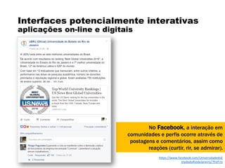 Interfaces potencialmente interativas
aplicações on-line e digitais
No Facebook, a interação em
comunidades e perfis ocorre através de
postagens e comentários, assim como
reações (curtir, rir, se admirar).
https://www.facebook.com/UniversidadedoE
stadodoRiodeJaneiro/?fref=ts
 