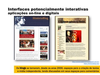 Interfaces potencialmente interativas
aplicações on-line e digitais
Os blogs se tornaram, desde os anos 2000, espaços para a criação de textos
e mídia independente, tendo discussões em seus espaços para comentários
http://universodahistoria.blogspot.com.br/
https://historiablog.org/
 