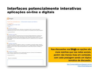 Interfaces potencialmente interativas
aplicações on-line e digitais
Nas discussões nos blogs as opções são
mais restritas que nas redes sociais,
porém não menos ricas em conteúdo,
com cada postagem sendo um tópico
temático de discussão.
http://universodahistoria.blogspot.com.br/
https://historiablog.org/
 