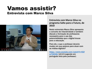 Vamos assistir?
Entrevista com Marco Silva
Entrevista com Marco Silva no
programa Salto para o Futuro, de
2010
Nesta entrevista Marco Silva apresenta
o conceito de interatividade e também
discute a formação de professores
necessária para o uso das
potencialidades que o digital trouxe
para a educação.
Para ele, o que o professor deveria
mudar em sua postura para atuar com
as mídias digitais?
https://www.youtube.com/watch?v=EGf
w73ZJl4U 14:13 (Legenda em
português feita pelo professor)
 