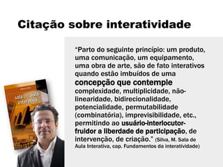 Citação sobre interatividade
“Parto do seguinte princípio: um produto,
uma comunicação, um equipamento,
uma obra de arte, são de fato interativos
quando estão imbuídos de uma
concepção que contemple
complexidade, multiplicidade, não-
linearidade, bidirecionalidade,
potencialidade, permutabilidade
(combinatória), imprevisibilidade, etc.,
permitindo ao usuário-interlocutor-
fruidor a liberdade de participação, de
intervenção, de criação.” (Silva, M. Sala de
Aula Interativa, cap. Fundamentos da interatividade)
 