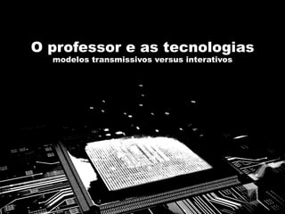 O professor e as tecnologias
modelos transmissivos versus interativos
 