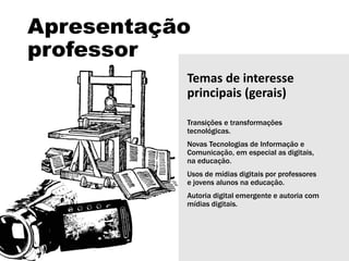 Apresentação
professor
Temas de interesse
principais (gerais)
Transições e transformações
tecnológicas.
Novas Tecnologias de Informação e
Comunicação, em especial as digitais,
na educação.
Usos de mídias digitais por professores
e jovens alunos na educação.
Autoria digital emergente e autoria com
mídias digitais.
 