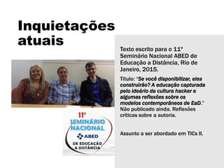 Inquietações
atuais Texto escrito para o 11º
Seminário Nacional ABED de
Educação a Distância, Rio de
Janeiro, 2015.
Título: “Se você disponibilizar, eles
construirão? A educação capturada
pelo ideário da cultura hacker e
algumas reflexões sobre os
modelos contemporâneos de EaD.”
Não publicado ainda. Reflexões
críticas sobre a autoria.
Assunto a ser abordado em TICs II.
 
