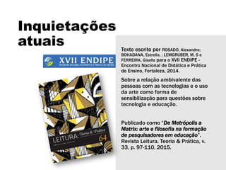 Inquietações
atuais Texto escrito por ROSADO, Alexandre;
BOHADANA, Estrella. ; LEMGRUBER, M. S e
FERREIRA, Giselle para o XVII ENDIPE -
Encontro Nacional de Didática e Prática
de Ensino, Fortaleza, 2014.
Sobre a relação ambivalente das
pessoas com as tecnologias e o uso
da arte como forma de
sensibilização para questões sobre
tecnologia e educação.
Publicado como “De Metrópolis a
Matrix: arte e filosofia na formação
de pesquisadores em educação”.
Revista Leitura. Teoria & Prática, v.
33, p. 97-110, 2015.
 
