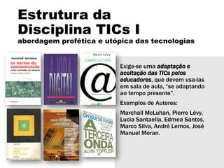 Estrutura da
Disciplina TICs I
abordagem profética e utópica das tecnologias
Exige-se uma adaptação e
aceitação das TICs pelos
educadores, que devem usa-las
em sala de aula, “se adaptando
ao tempo presente”.
Exemplos de Autores:
Marchall McLuhan, Pierre Lévy,
Lucia Santaella, Edmea Santos,
Marco Silva, André Lemos, José
Manuel Moran.
 